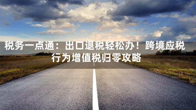 税务一点通：出口退税轻松办！跨境应税行为增值税归零攻略