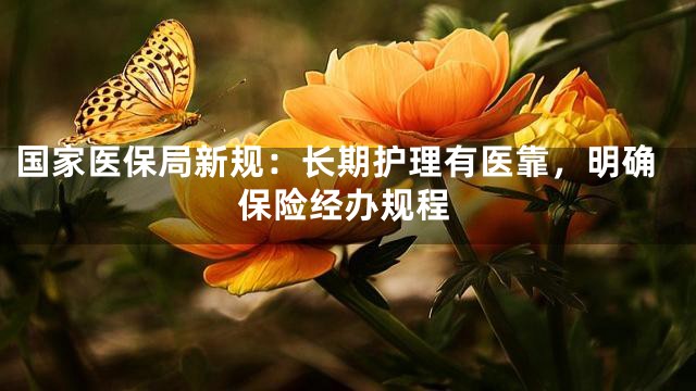 国家医保局新规：长期护理有医靠，明确保险经办规程