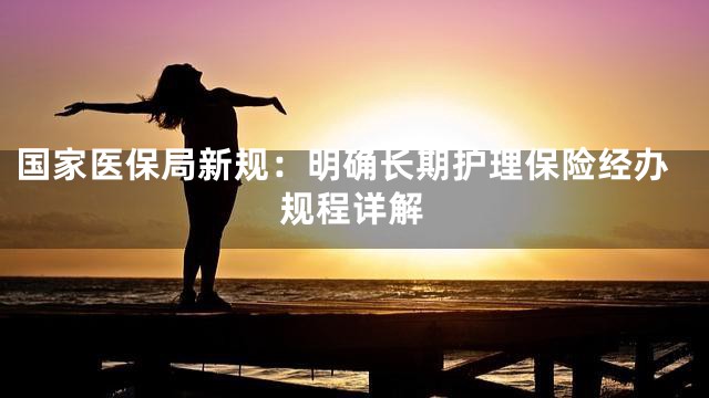 国家医保局新规：明确长期护理保险经办规程详解