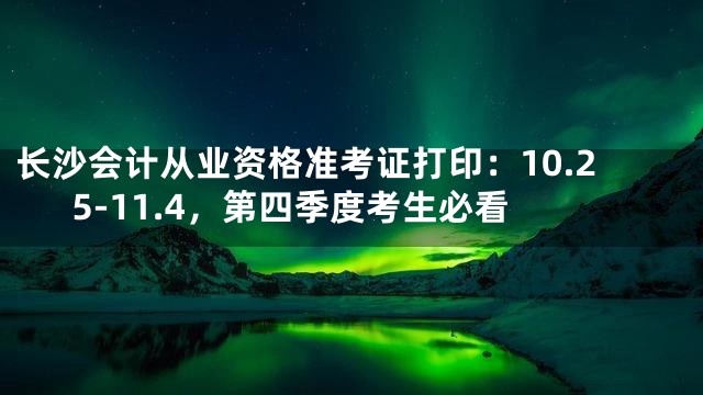 长沙会计从业资格准考证打印：10.25-11.4，第四季度考生必看