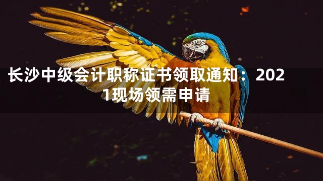 长沙中级会计职称证书领取通知：2021现场领需申请