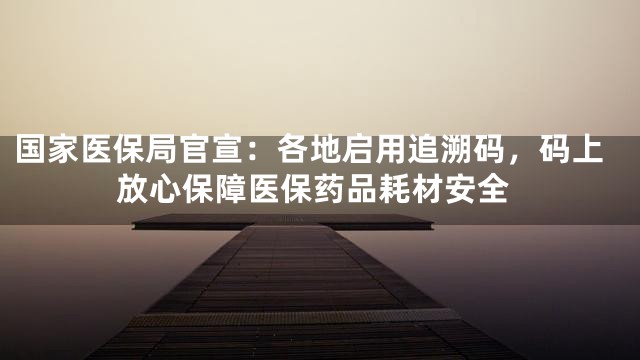 国家医保局官宣：各地启用追溯码，码上放心保障医保药品耗材安全
