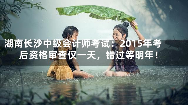 湖南长沙中级会计师考试：2015年考后资格审查仅一天，错过等明年！