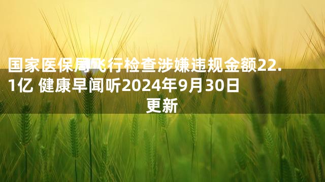 国家医保局飞行检查涉嫌违规金额22.1亿 健康早闻听2024年9月30日更新