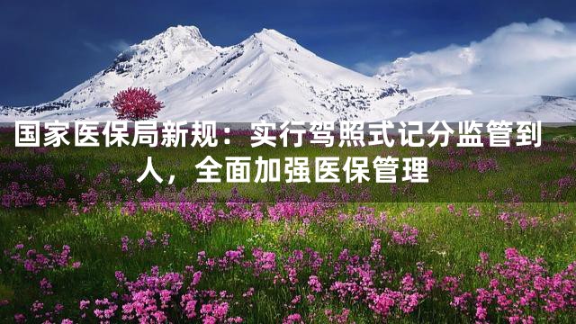 国家医保局新规：实行驾照式记分监管到人，全面加强医保管理