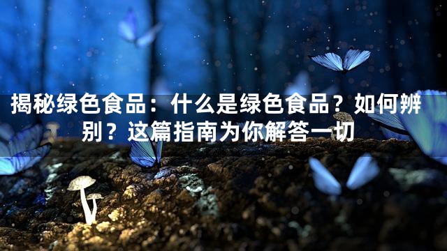 揭秘绿色食品：什么是绿色食品？如何辨别？这篇指南为你解答一切