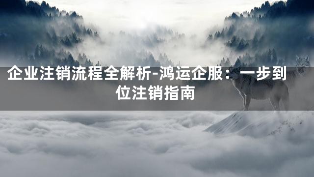 企业注销流程全解析-鸿运企服：一步到位注销指南