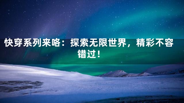 快穿系列来咯：探索无限世界，精彩不容错过！