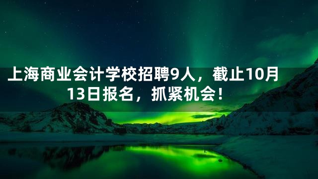 上海商业会计学校招聘9人，截止10月13日报名，抓紧机会！