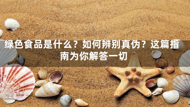 绿色食品是什么？如何辨别真伪？这篇指南为你解答一切