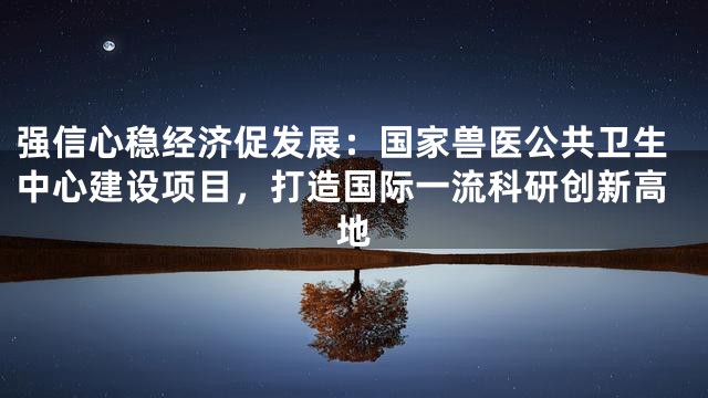 强信心稳经济促发展：国家兽医公共卫生中心建设项目，打造国际一流科研创新高地