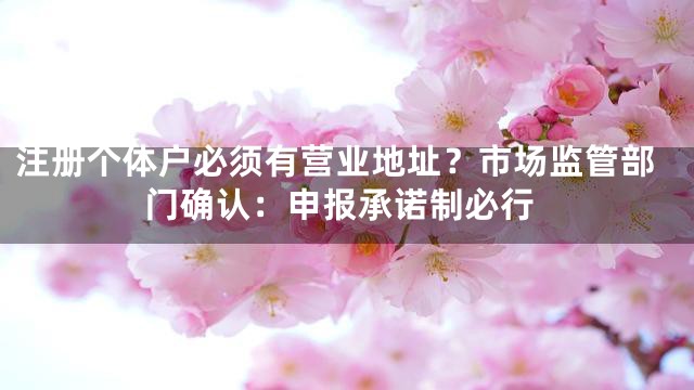 注册个体户必须有营业地址？市场监管部门确认：申报承诺制必行