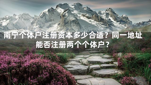 南宁个体户注册资本多少合适？同一地址能否注册两个个体户？