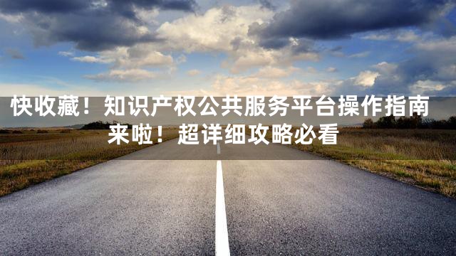 快收藏！知识产权公共服务平台操作指南来啦！超详细攻略必看