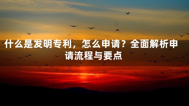 什么是发明专利，怎么申请？全面解析申请流程与要点