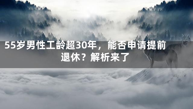 55岁男性工龄超30年，能否申请提前退休？解析来了