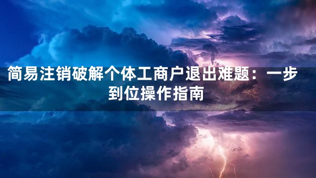 简易注销破解个体工商户退出难题：一步到位操作指南