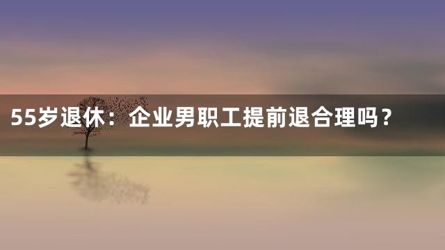 55岁退休：企业男职工提前退合理吗？