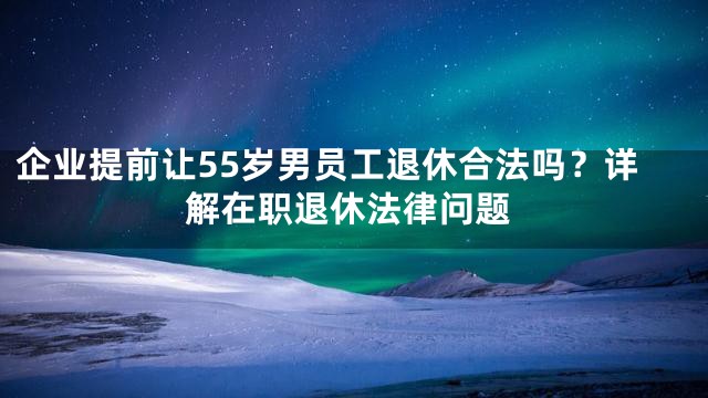 企业提前让55岁男员工退休合法吗？详解在职退休法律问题