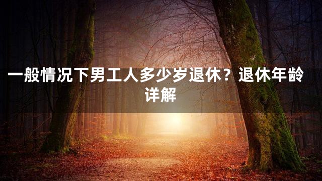 一般情况下男工人多少岁退休？退休年龄详解