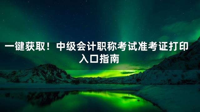 一键获取！中级会计职称考试准考证打印入口指南