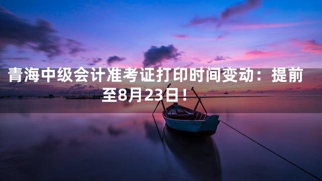 青海中级会计准考证打印时间变动：提前至8月23日！