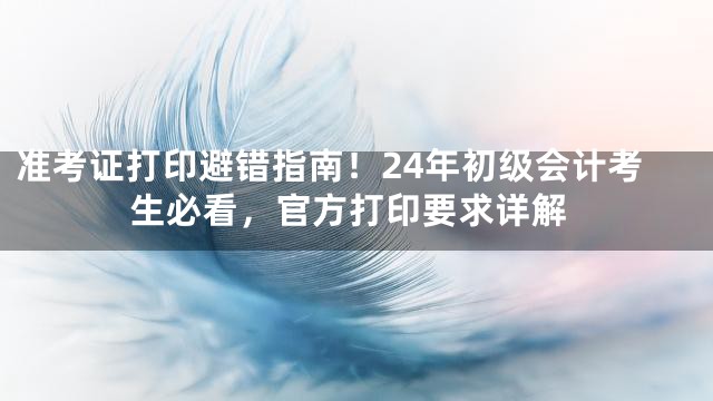 准考证打印避错指南！24年初级会计考生必看，官方打印要求详解