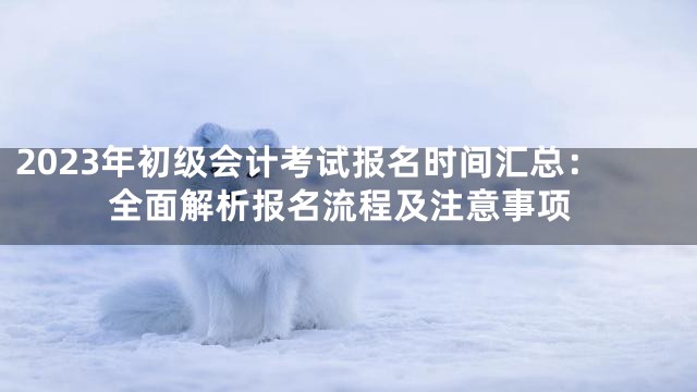 2023年初级会计考试报名时间汇总：全面解析报名流程及注意事项