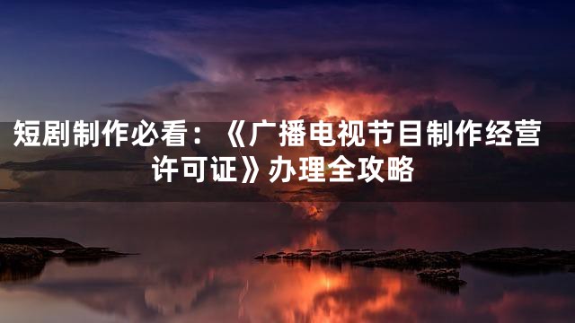 短剧制作必看：《广播电视节目制作经营许可证》办理全攻略