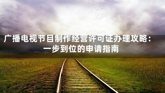 广播电视节目制作经营许可证办理攻略：一步到位的申请指南