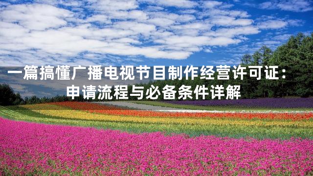 一篇搞懂广播电视节目制作经营许可证：申请流程与必备条件详解