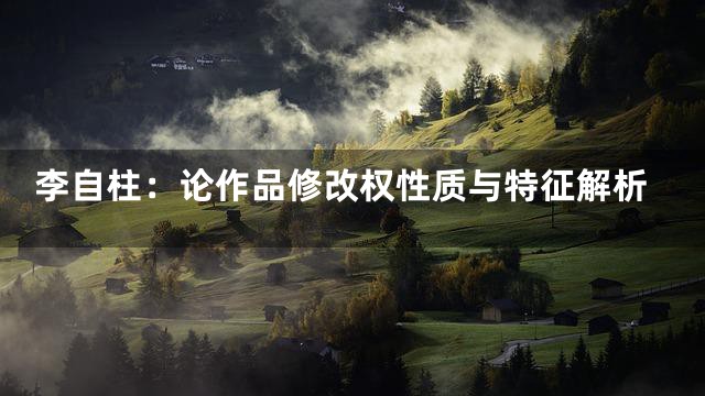 李自柱：论作品修改权性质与特征解析