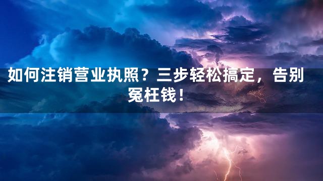 如何注销营业执照？三步轻松搞定，告别冤枉钱！