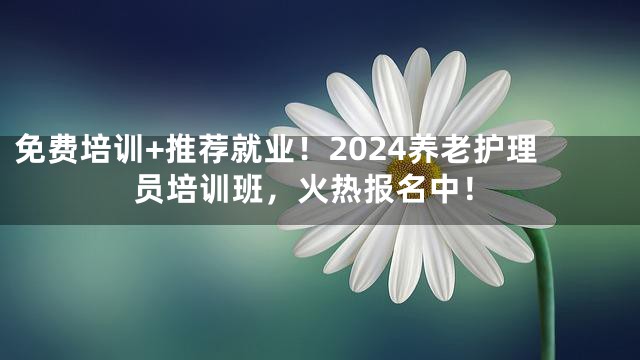 免费培训+推荐就业！2024养老护理员培训班，火热报名中！