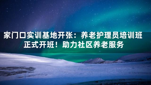 家门口实训基地开张：养老护理员培训班正式开班！助力社区养老服务