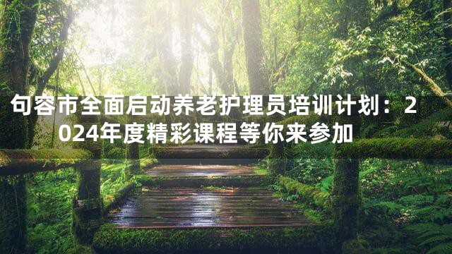 句容市全面启动养老护理员培训计划：2024年度精彩课程等你来参加