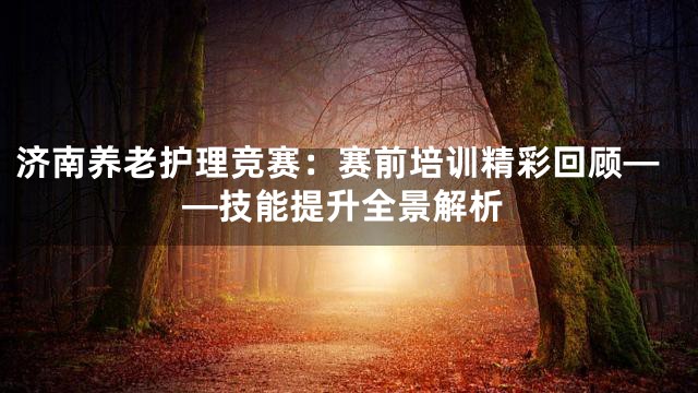 济南养老护理竞赛：赛前培训精彩回顾——技能提升全景解析