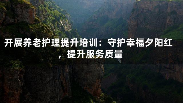 开展养老护理提升培训：守护幸福夕阳红，提升服务质量