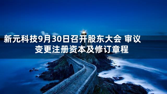 新元科技9月30日召开股东大会 审议变更注册资本及修订章程