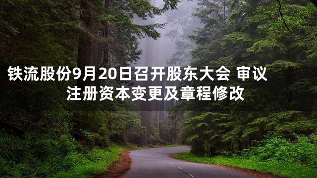 铁流股份9月20日召开股东大会 审议注册资本变更及章程修改