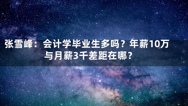 张雪峰：会计学毕业生多吗？年薪10万与月薪3千差距在哪？