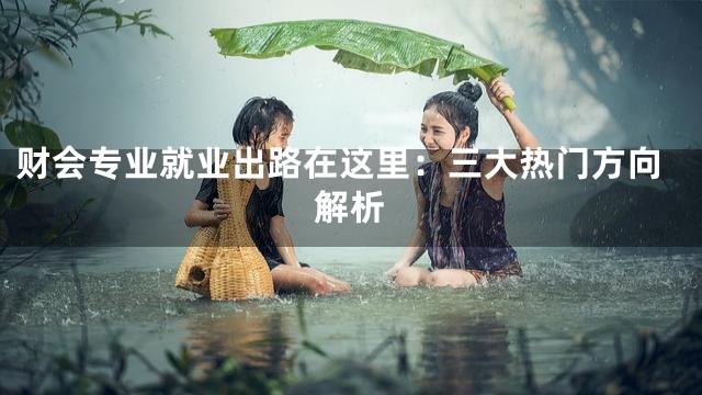 财会专业就业出路在这里：三大热门方向解析