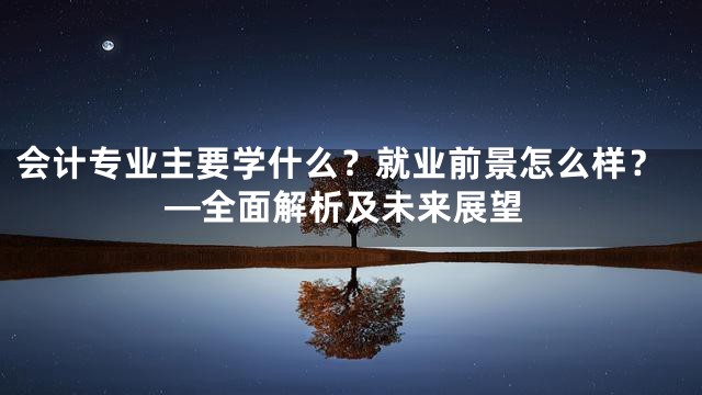 会计专业主要学什么？就业前景怎么样？—全面解析及未来展望