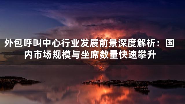 外包呼叫中心行业发展前景深度解析：国内市场规模与坐席数量快速攀升