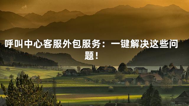 呼叫中心客服外包服务：一键解决这些问题！