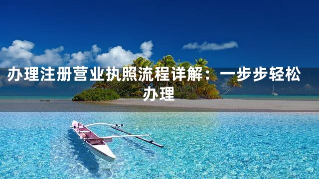 办理注册营业执照流程详解：一步步轻松办理