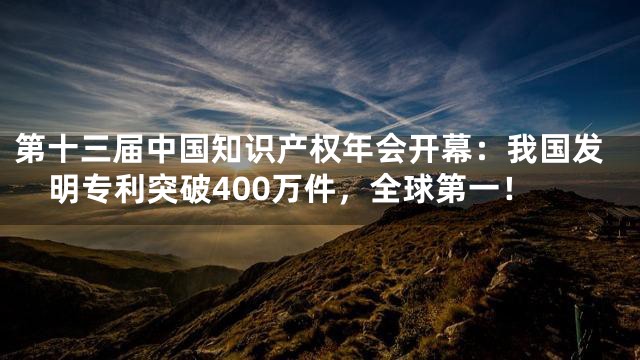 第十三届中国知识产权年会开幕：我国发明专利突破400万件，全球第一！