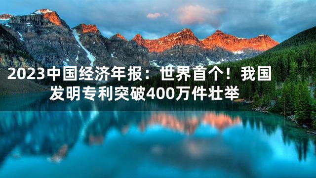 2023中国经济年报：世界首个！我国发明专利突破400万件壮举