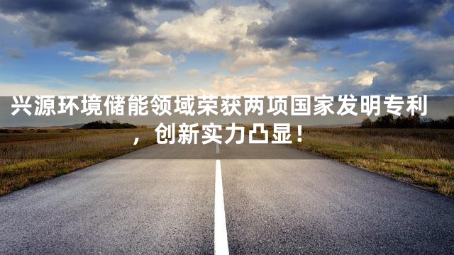 兴源环境储能领域荣获两项国家发明专利，创新实力凸显！