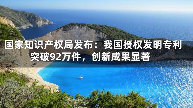 国家知识产权局发布：我国授权发明专利突破92万件，创新成果显著